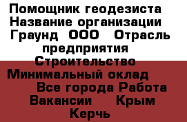 Помощник геодезиста › Название организации ­ Граунд, ООО › Отрасль предприятия ­ Строительство › Минимальный оклад ­ 14 000 - Все города Работа » Вакансии   . Крым,Керчь